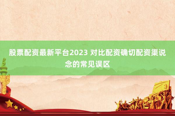 股票配资最新平台2023 对比配资确切配资渠说念的常见误区