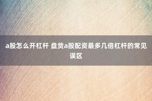 a股怎么开杠杆 盘货a股配资最多几倍杠杆的常见误区