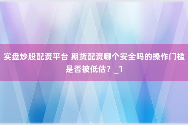实盘炒股配资平台 期货配资哪个安全吗的操作门槛是否被低估？_1