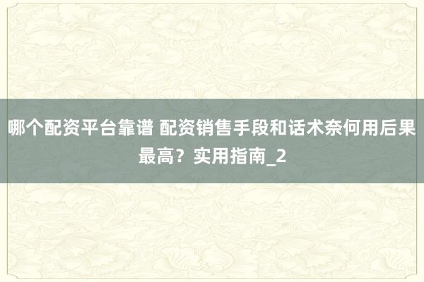 哪个配资平台靠谱 配资销售手段和话术奈何用后果最高?实用指南_2