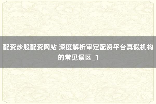 配资炒股配资网站 深度解析审定配资平台真假机构的常见误区_1